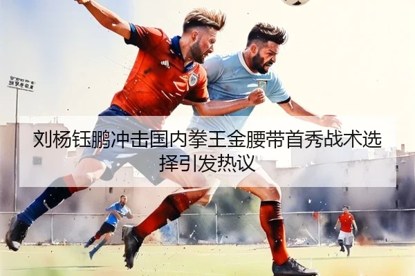 刘杨钰鹏冲击国内拳王金腰带首秀战术选择引发热议