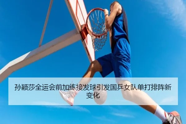 孙颖莎全运会前加练接发球引发国乒女队单打排阵新变化